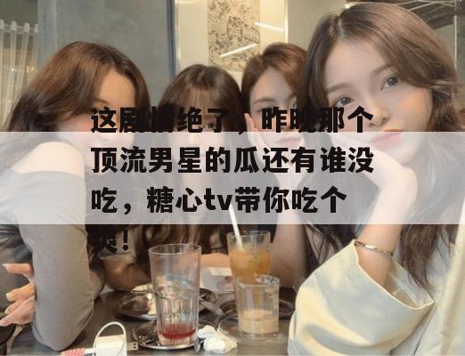 这剧情绝了,昨晚那个顶流男星的瓜还有谁没吃,糖心tv带你吃个爽!