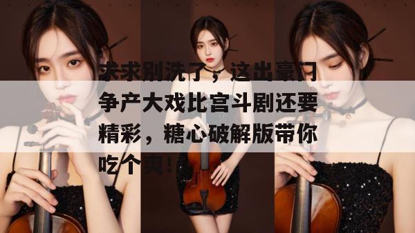 求求别洗了,这出豪门争产大戏比宫斗剧还要精彩,糖心破解版带你吃个爽!