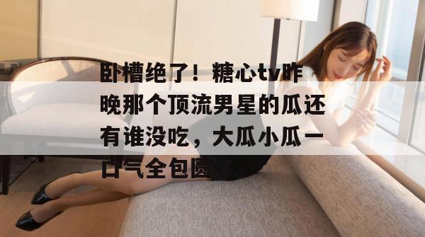 卧槽绝了!糖心tv昨晚那个顶流男星的瓜还有谁没吃,大瓜小瓜一口气全包圆了。