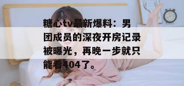 糖心tv最新爆料:男团成员的深夜开房记录被曝光,再晚一步就只能看404了。