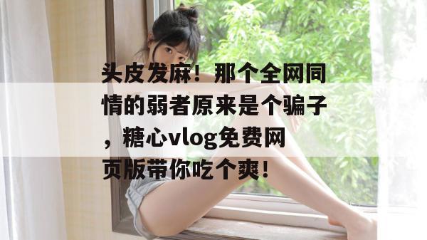 头皮发麻!那个全网同情的弱者原来是个骗子,糖心vlog免费网页版带你吃个爽!