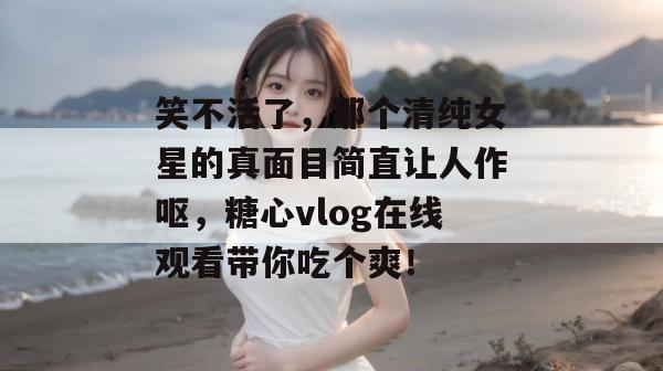 笑不活了,那个清纯女星的真面目简直让人作呕,糖心vlog在线观看带你吃个爽!
