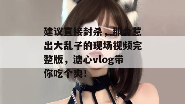 建议直接封杀，那个惹出大乱子的现场视频完整版，溏心vlog带你吃个爽！