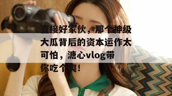 直接好家伙，那个神级大瓜背后的资本运作太可怕，溏心vlog带你吃个爽！