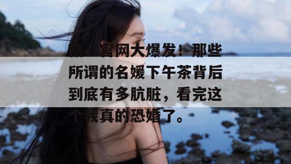 糖心官网大爆发!那些所谓的名媛下午茶背后到底有多肮脏,看完这个我真的恐婚了。