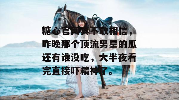 糖心官网真不敢相信,昨晚那个顶流男星的瓜还有谁没吃,大半夜看完直接吓精神了。