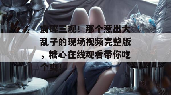 震碎三观!那个惹出大乱子的现场视频完整版,糖心在线观看带你吃个爽!