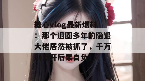糖心vlog最新爆料:那个退圈多年的隐退大佬居然被抓了,千万别点开后果自负!