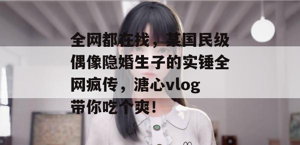 全网都在找，某国民级偶像隐婚生子的实锤全网疯传，溏心vlog带你吃个爽！