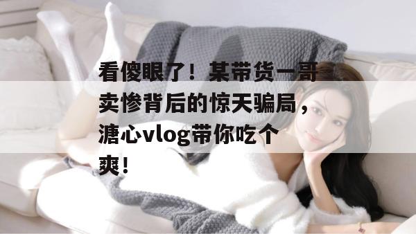 看傻眼了!某带货一哥卖惨背后的惊天骗局,溏心vlog带你吃个爽!