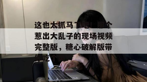 这也太抓马了吧!那个惹出大乱子的现场视频完整版,糖心破解版带你吃个爽!