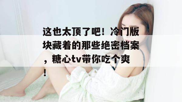 这也太顶了吧!冷门版块藏着的那些绝密档案,糖心tv带你吃个爽!