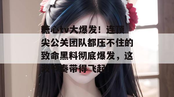 糖心tv大爆发!连顶尖公关团队都压不住的致命黑料彻底爆发,这波节奏带得飞起!