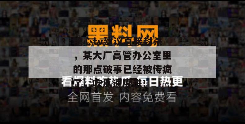 糖心tv建议直接封杀,某大厂高管办公室里的那点破事已经被传疯了,吃瓜速度进!