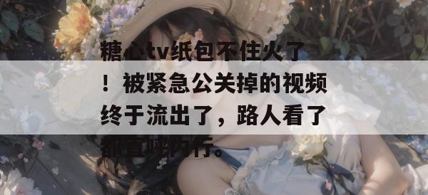 糖心tv纸包不住火了!被紧急公关掉的视频终于流出了,路人看了都直呼内行。