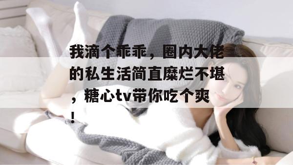 我滴个乖乖,圈内大佬的私生活简直糜烂不堪,糖心tv带你吃个爽!