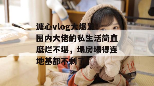 溏心vlog大爆发!圈内大佬的私生活简直糜烂不堪,塌房塌得连地基都不剩了。