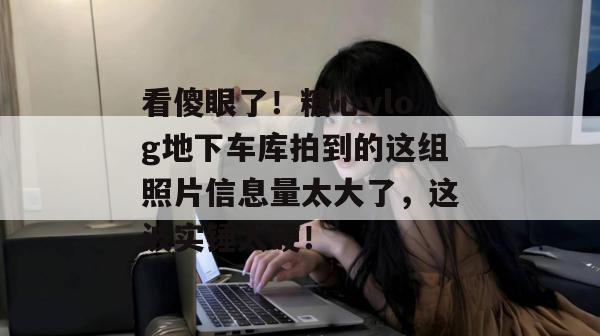 看傻眼了!糖心vlog地下车库拍到的这组照片信息量太大了,这波实锤太硬!