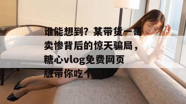 谁能想到?某带货一哥卖惨背后的惊天骗局,糖心vlog免费网页版带你吃个爽!