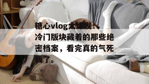 糖心vlog大爆发！冷门版块藏着的那些绝密档案，看完真的气死我了。