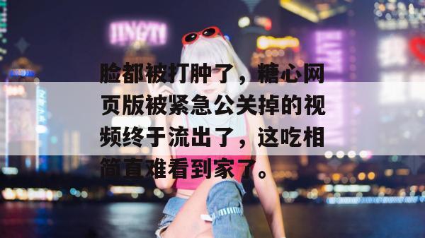 脸都被打肿了，糖心网页版被紧急公关掉的视频终于流出了，这吃相简直难看到家了。