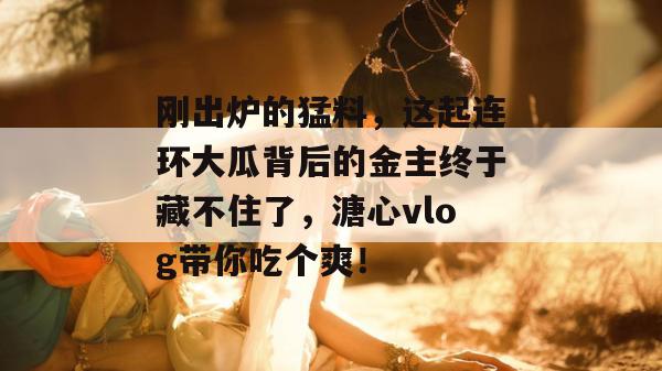 刚出炉的猛料,这起连环大瓜背后的金主终于藏不住了,溏心vlog带你吃个爽!