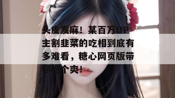 头皮发麻!某百万UP主割韭菜的吃相到底有多难看,糖心网页版带你吃个爽!
