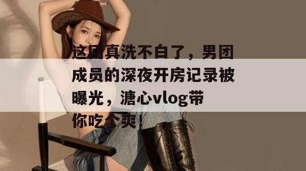 这回真洗不白了，男团成员的深夜开房记录被曝光，溏心vlog带你吃个爽！