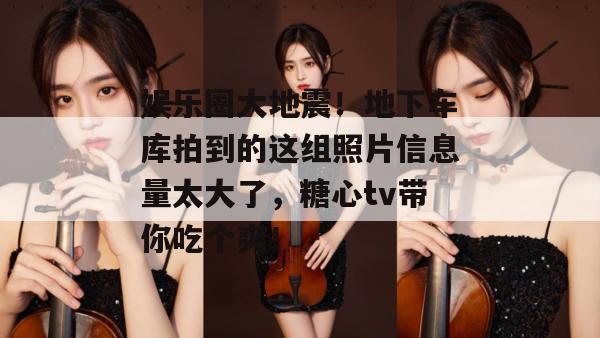 娱乐圈大地震!地下车库拍到的这组照片信息量太大了,糖心tv带你吃个爽!
