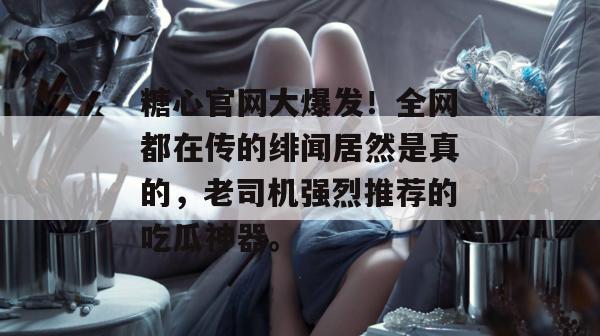 糖心官网大爆发!全网都在传的绯闻居然是真的,老司机强烈推荐的吃瓜神器。