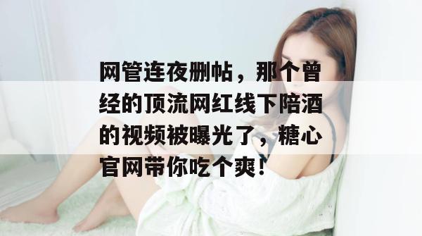 网管连夜删帖,那个曾经的顶流网红线下陪酒的视频被曝光了,糖心官网带你吃个爽!