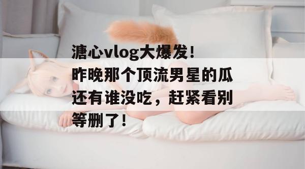 溏心vlog大爆发!昨晚那个顶流男星的瓜还有谁没吃,赶紧看别等删了!