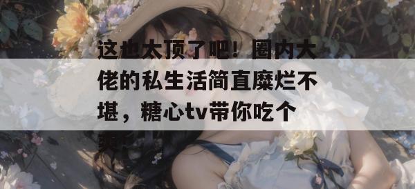 这也太顶了吧!圈内大佬的私生活简直糜烂不堪,糖心tv带你吃个爽!