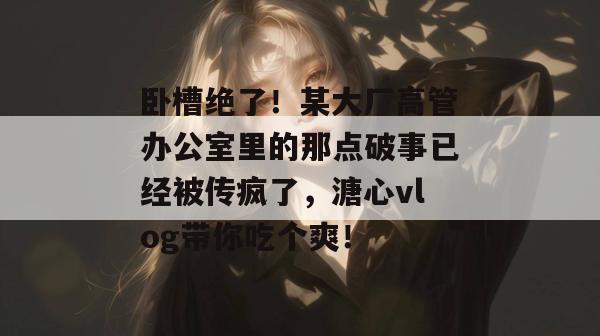卧槽绝了!某大厂高管办公室里的那点破事已经被传疯了,溏心vlog带你吃个爽!