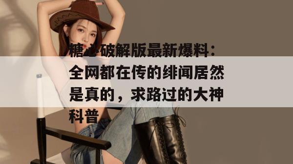 糖心破解版最新爆料:全网都在传的绯闻居然是真的,求路过的大神科普。