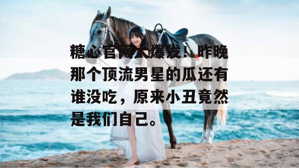 糖心官网大爆发!昨晚那个顶流男星的瓜还有谁没吃,原来小丑竟然是我们自己。