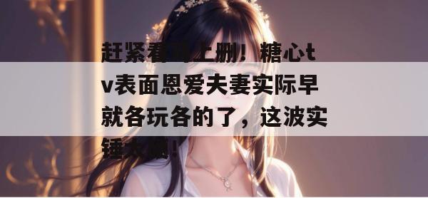赶紧看马上删!糖心tv表面恩爱夫妻实际早就各玩各的了,这波实锤太硬!